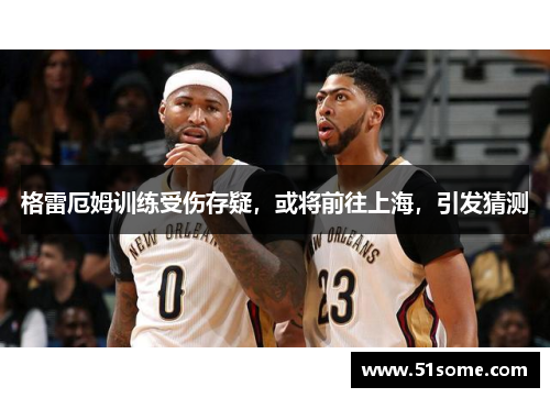 格雷厄姆训练受伤存疑，或将前往上海，引发猜测